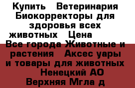  Купить : Ветеринария.Биокорректоры для здоровья всех животных › Цена ­ 100 - Все города Животные и растения » Аксесcуары и товары для животных   . Ненецкий АО,Верхняя Мгла д.